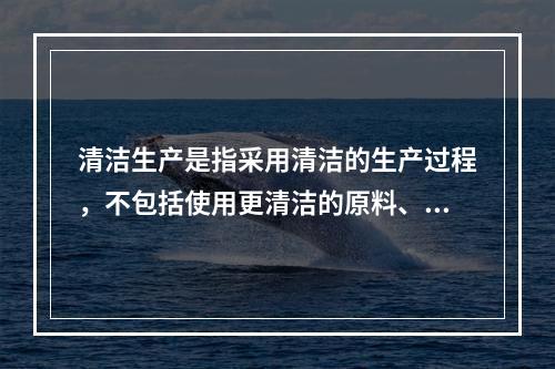 清洁生产是指采用清洁的生产过程，不包括使用更清洁的原料、生产