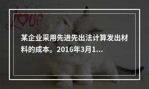 某企业采用先进先出法计算发出材料的成本。2016年3月1日结