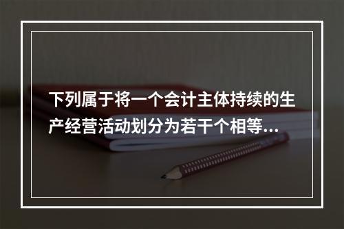 下列属于将一个会计主体持续的生产经营活动划分为若干个相等的会