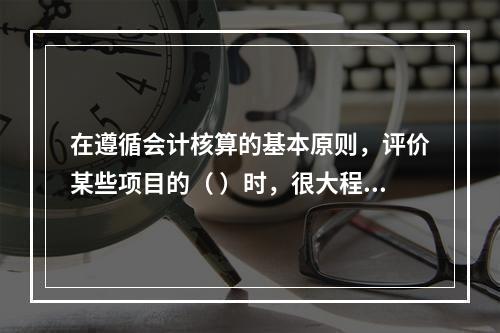 在遵循会计核算的基本原则，评价某些项目的（ ）时，很大程度上