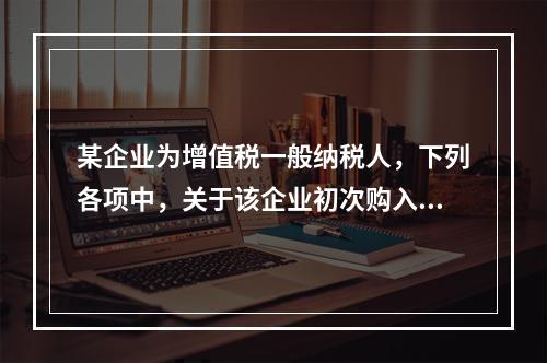 某企业为增值税一般纳税人，下列各项中，关于该企业初次购入增值