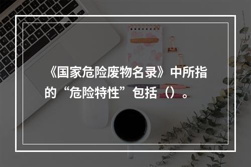 《国家危险废物名录》中所指的“危险特性”包括（）。