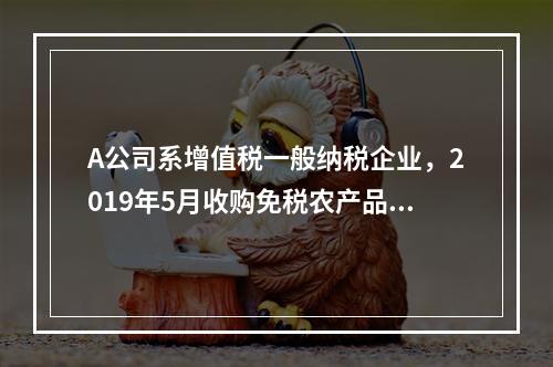 A公司系增值税一般纳税企业，2019年5月收购免税农产品一批