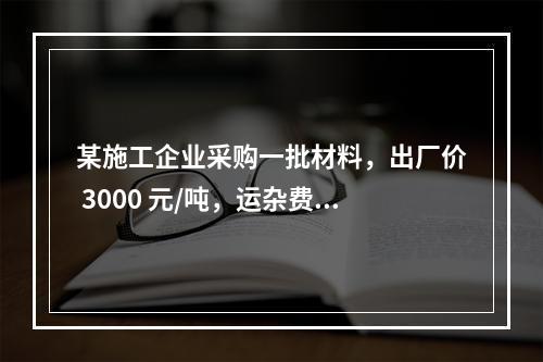 某施工企业采购一批材料，出厂价 3000 元/吨，运杂费是材