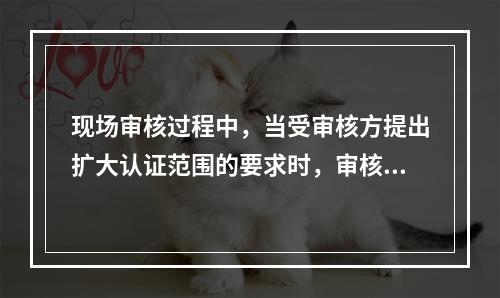 现场审核过程中，当受审核方提出扩大认证范围的要求时，审核组长