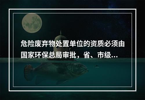 危险废弃物处置单位的资质必须由国家环保总局审批，省、市级环保