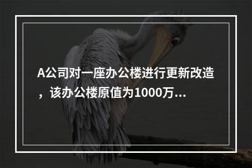 A公司对一座办公楼进行更新改造，该办公楼原值为1000万元，