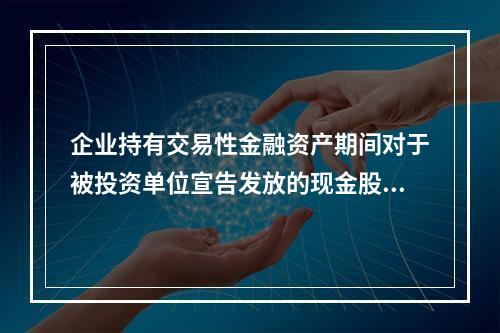 企业持有交易性金融资产期间对于被投资单位宣告发放的现金股利，