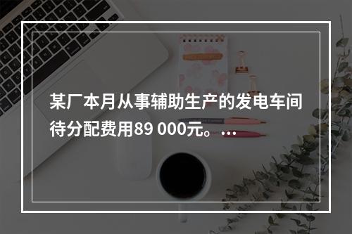 某厂本月从事辅助生产的发电车间待分配费用89 000元。本月