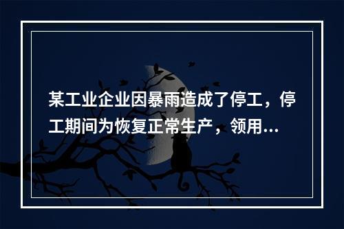 某工业企业因暴雨造成了停工，停工期间为恢复正常生产，领用原材