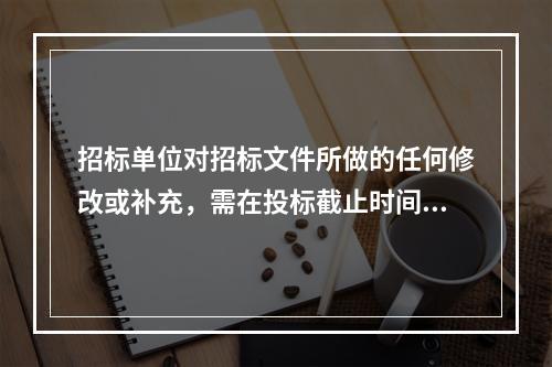 招标单位对招标文件所做的任何修改或补充，需在投标截止时间至少