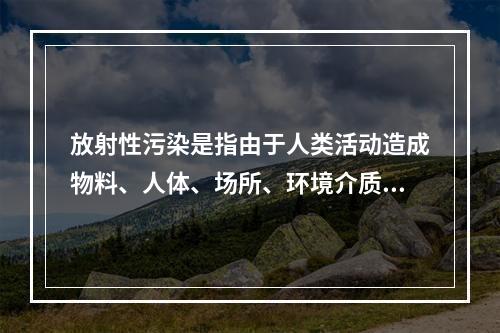 放射性污染是指由于人类活动造成物料、人体、场所、环境介质表面