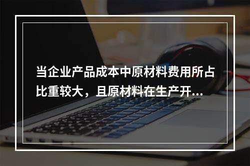 当企业产品成本中原材料费用所占比重较大，且原材料在生产开始时