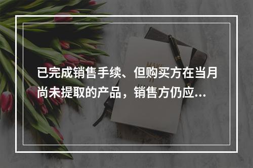 已完成销售手续、但购买方在当月尚未提取的产品，销售方仍应作为