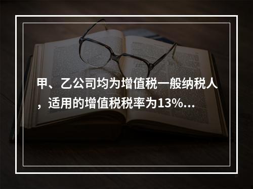 甲、乙公司均为增值税一般纳税人，适用的增值税税率为13%，甲