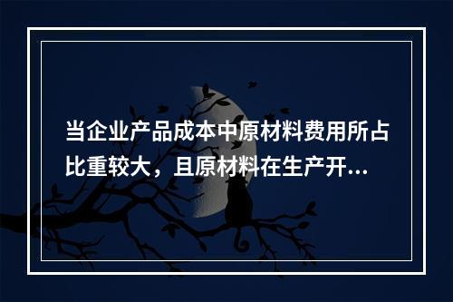 当企业产品成本中原材料费用所占比重较大，且原材料在生产开始时