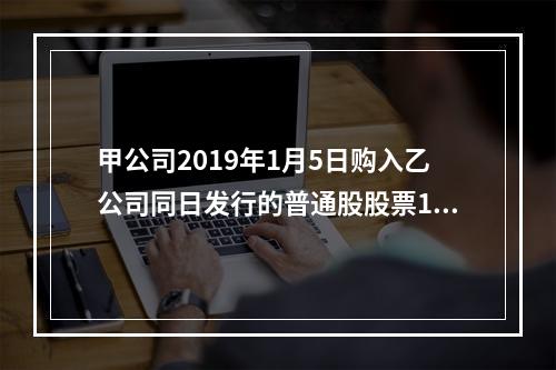 甲公司2019年1月5日购入乙公司同日发行的普通股股票100