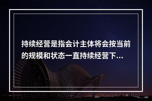 持续经营是指会计主体将会按当前的规模和状态一直持续经营下去，