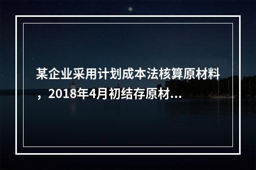 某企业采用计划成本法核算原材料，2018年4月初结存原材料计