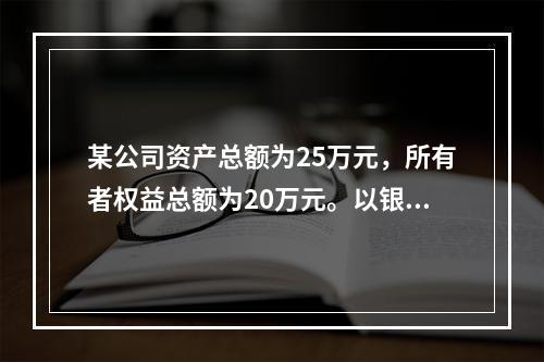 某公司资产总额为25万元，所有者权益总额为20万元。以银行存