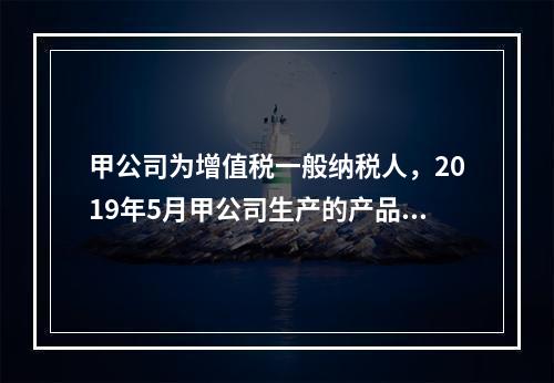 甲公司为增值税一般纳税人，2019年5月甲公司生产的产品对外