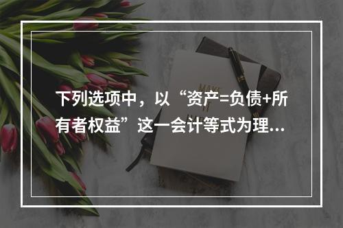 下列选项中，以“资产=负债+所有者权益”这一会计等式为理论依