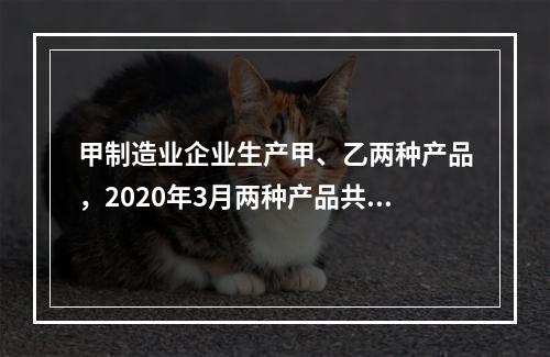 甲制造业企业生产甲、乙两种产品，2020年3月两种产品共同耗