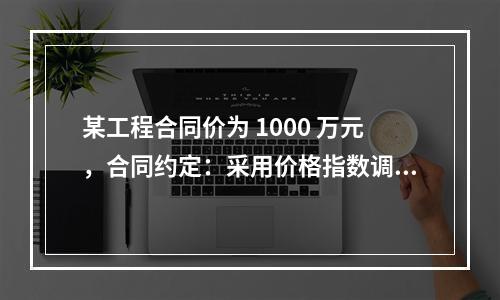 某工程合同价为 1000 万元，合同约定：采用价格指数调整价