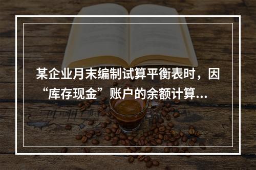 某企业月末编制试算平衡表时，因“库存现金”账户的余额计算不正