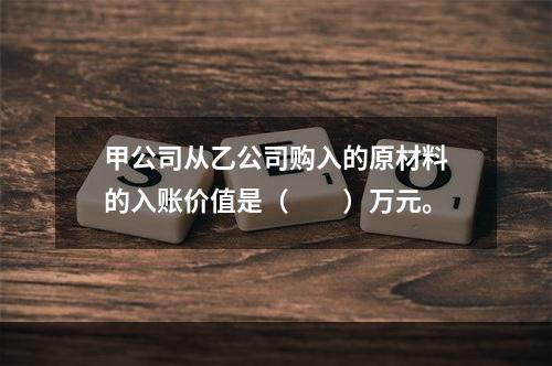 甲公司从乙公司购入的原材料的入账价值是（　　）万元。