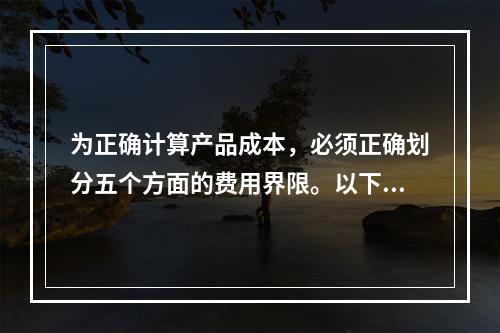 为正确计算产品成本，必须正确划分五个方面的费用界限。以下各项