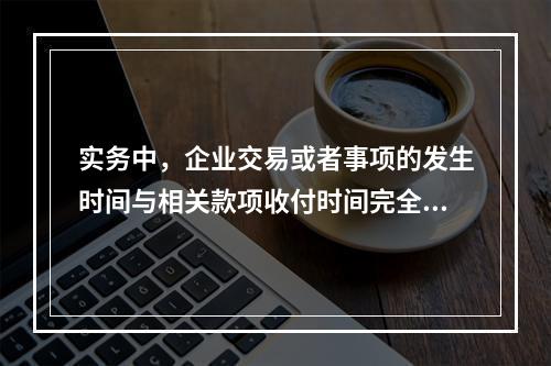 实务中，企业交易或者事项的发生时间与相关款项收付时间完全一致