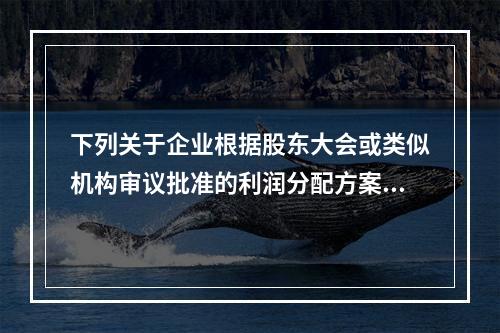 下列关于企业根据股东大会或类似机构审议批准的利润分配方案，确