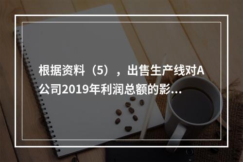 根据资料（5），出售生产线对A公司2019年利润总额的影响金