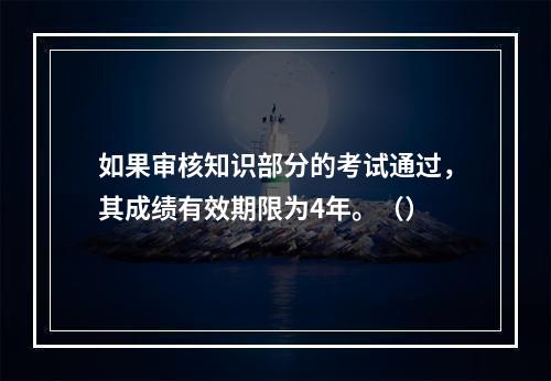 如果审核知识部分的考试通过，其成绩有效期限为4年。（）