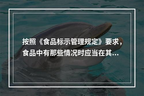 按照《食品标示管理规定》要求，食品中有那些情况时应当在其标示