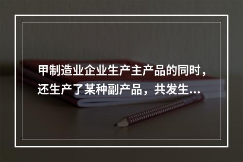 甲制造业企业生产主产品的同时，还生产了某种副产品，共发生生产