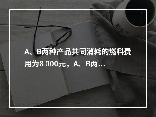 A、B两种产品共同消耗的燃料费用为8 000元，A、B两种产