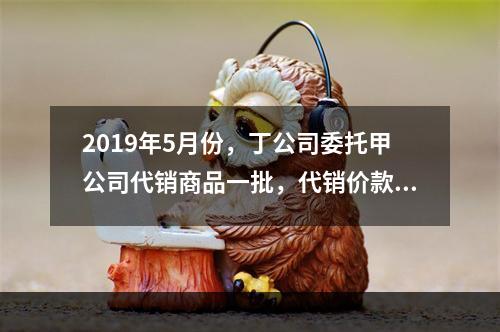 2019年5月份，丁公司委托甲公司代销商品一批，代销价款为3