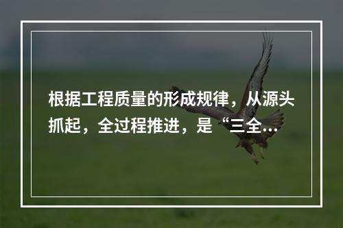 根据工程质量的形成规律，从源头抓起，全过程推进，是“三全”管