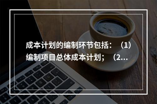 成本计划的编制环节包括：（1）编制项目总体成本计划；（2）确