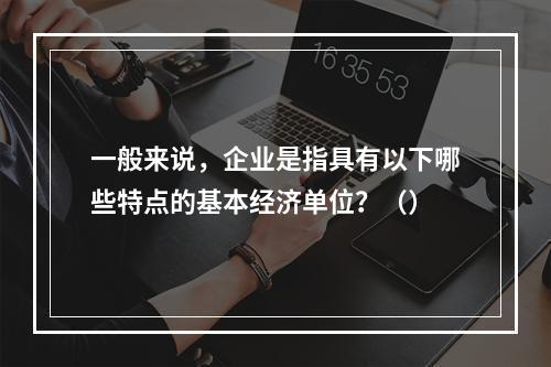 一般来说，企业是指具有以下哪些特点的基本经济单位？（）