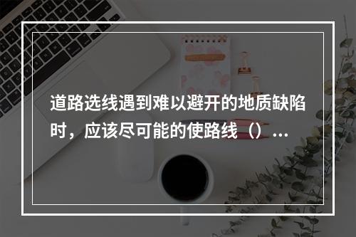 道路选线遇到难以避开的地质缺陷时，应该尽可能的使路线（）。