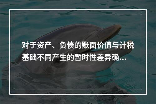 对于资产、负债的账面价值与计税基础不同产生的暂时性差异确认的