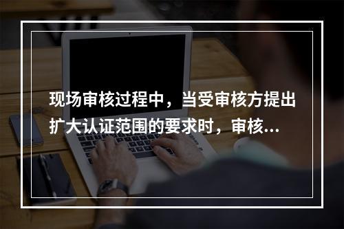 现场审核过程中，当受审核方提出扩大认证范围的要求时，审核组长