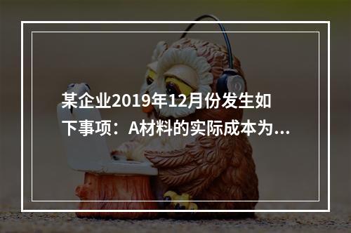 某企业2019年12月份发生如下事项：A材料的实际成本为20