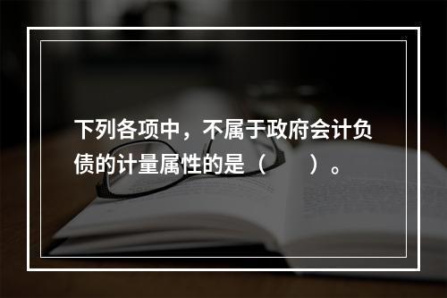 下列各项中，不属于政府会计负债的计量属性的是（　　）。