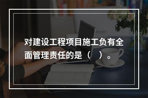 对建设工程项目施工负有全面管理责任的是（　）。