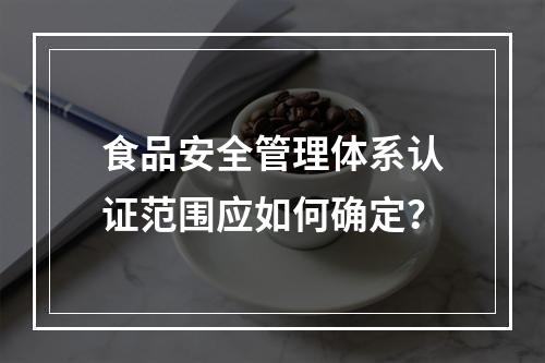 食品安全管理体系认证范围应如何确定？