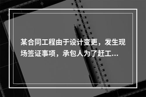 某合同工程由于设计变更，发生现场签证事项，承包人为了赶工，在